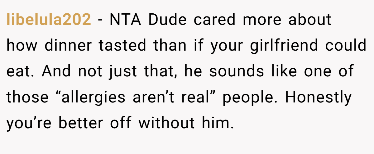 libelula202 − NTA Dude cared more about how dinner tasted than if your girlfriend could eat. And not just that, he sounds like one of those “allergies aren’t real” people. Honestly you’re better off without him.