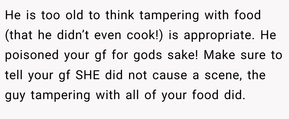 He is too old to think tampering with food (that he didn’t even cook!) is appropriate. He poisoned your gf for gods sake! Make sure to tell your gf SHE did not cause a scene, the guy tampering with all of your food did.