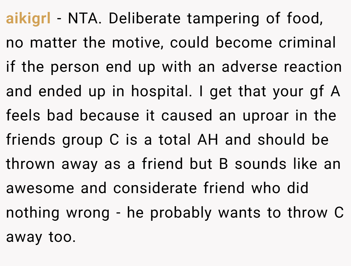 aikigrl − NTA. Deliberate tampering of food, no matter the motive, could become criminal if the person end up with an adverse reaction and ended up in hospital. I get that your gf A feels bad because it caused an uproar in the friends group C is a total AH and should be thrown away as a friend but B sounds like an awesome and considerate friend who did nothing wrong - he probably wants to throw C away too.