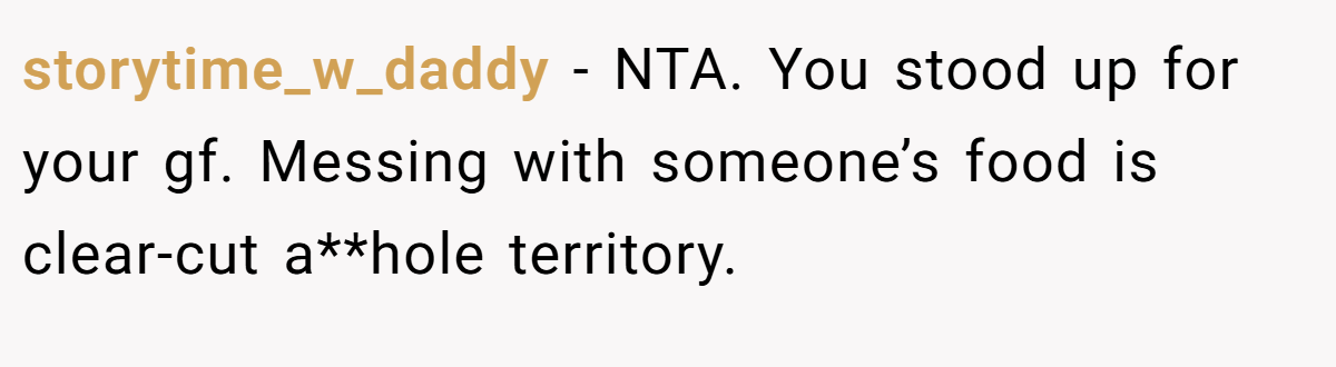 storytime_w_daddy − NTA. You stood up for your gf. Messing with someone’s food is clear-cut a**hole territory.