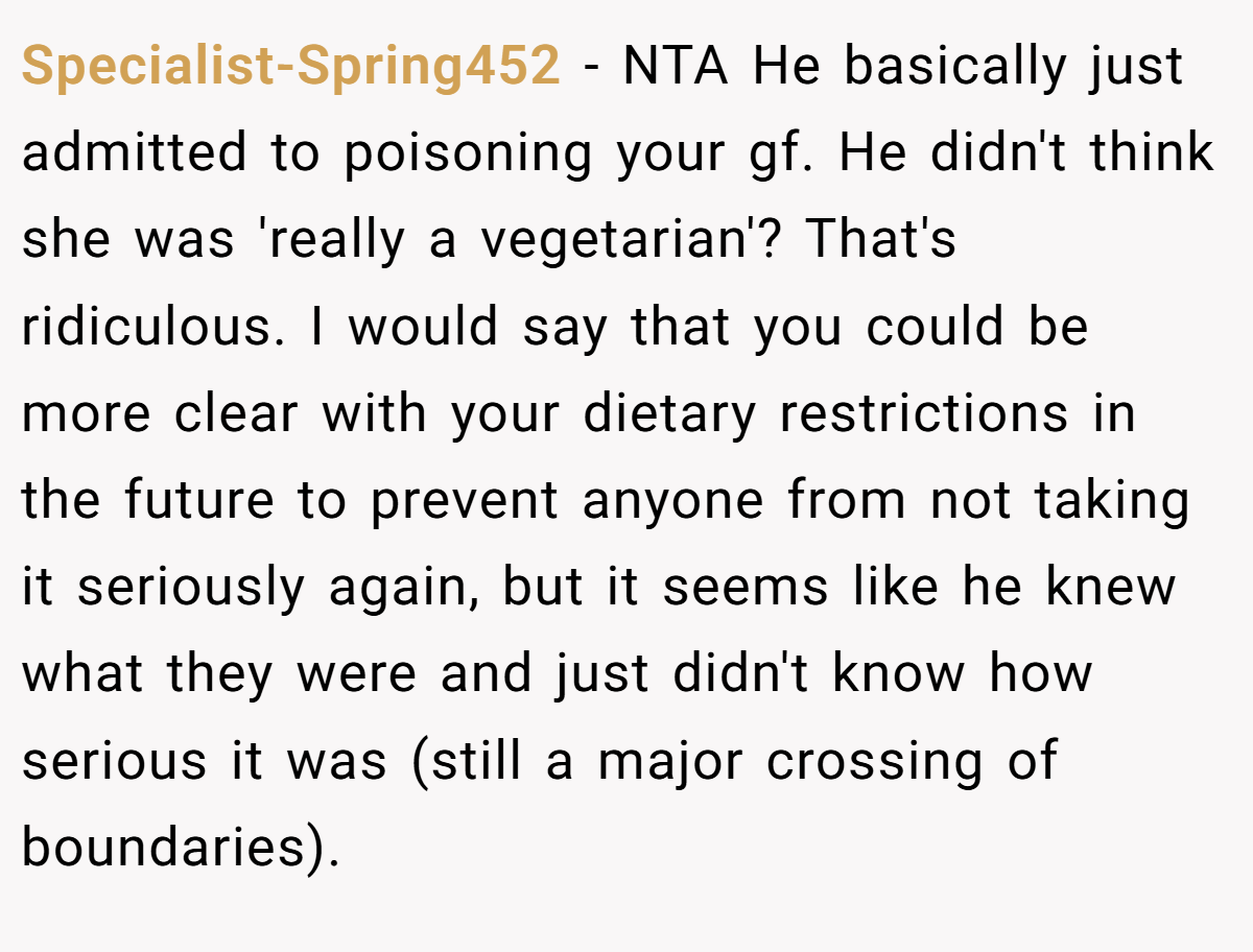 Specialist-Spring452 − NTA He basically just admitted to poisoning your gf. He didn't think she was 'really a vegetarian'? That's ridiculous. I would say that you could be more clear with your dietary restrictions in the future to prevent anyone from not taking it seriously again, but it seems like he knew what they were and just didn't know how serious it was (still a major crossing of boundaries).