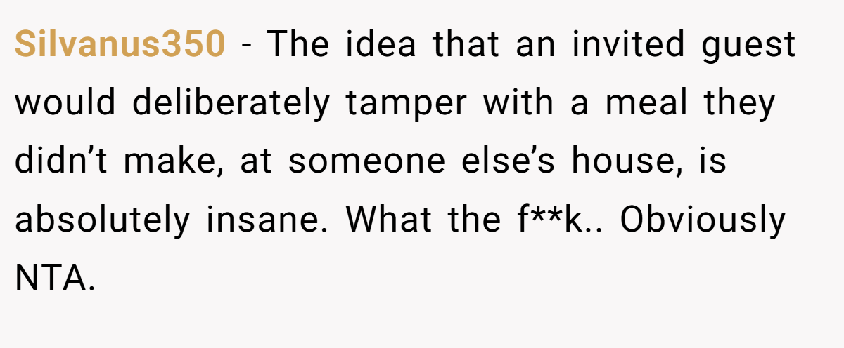 Silvanus350 − The idea that an invited guest would deliberately tamper with a meal they didn’t make, at someone else’s house, is absolutely insane. What the f**k.. Obviously NTA.