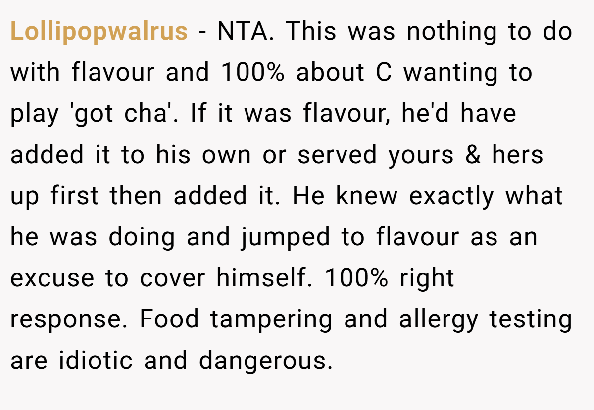 Lollipopwalrus − NTA. This was nothing to do with flavour and 100% about C wanting to play 'got cha'. If it was flavour, he'd have added it to his own or served yours & hers up first then added it. He knew exactly what he was doing and jumped to flavour as an excuse to cover himself. 100% right response. Food tampering and allergy testing are idiotic and dangerous.