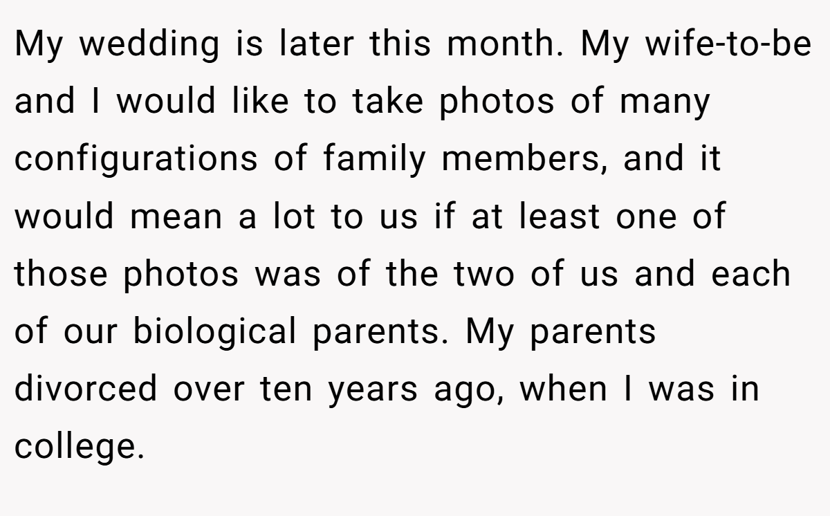 My wedding is later this month. My wife-to-be and I would like to take photos of many configurations of family members, and it would mean a lot to us if at least one of those photos was of the two of us and each of our biological parents. My parents divorced over ten years ago, when I was in college.
