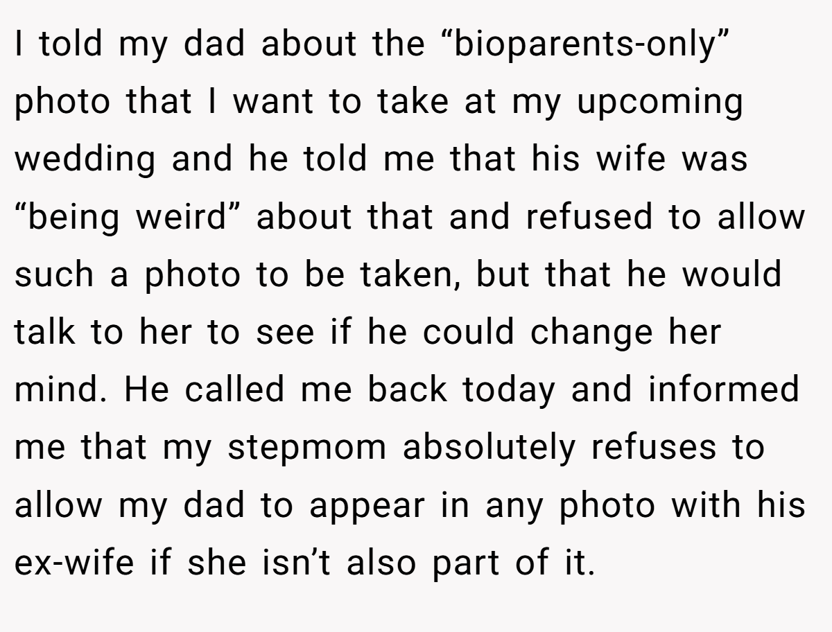 I told my dad about the “bioparents-only” photo that I want to take at my upcoming wedding and he told me that his wife was “being weird” about that and refused to allow such a photo to be taken, but that he would talk to her to see if he could change her mind. He called me back today and informed me that my stepmom absolutely refuses to allow my dad to appear in any photo with his ex-wife if she isn’t also part of it.