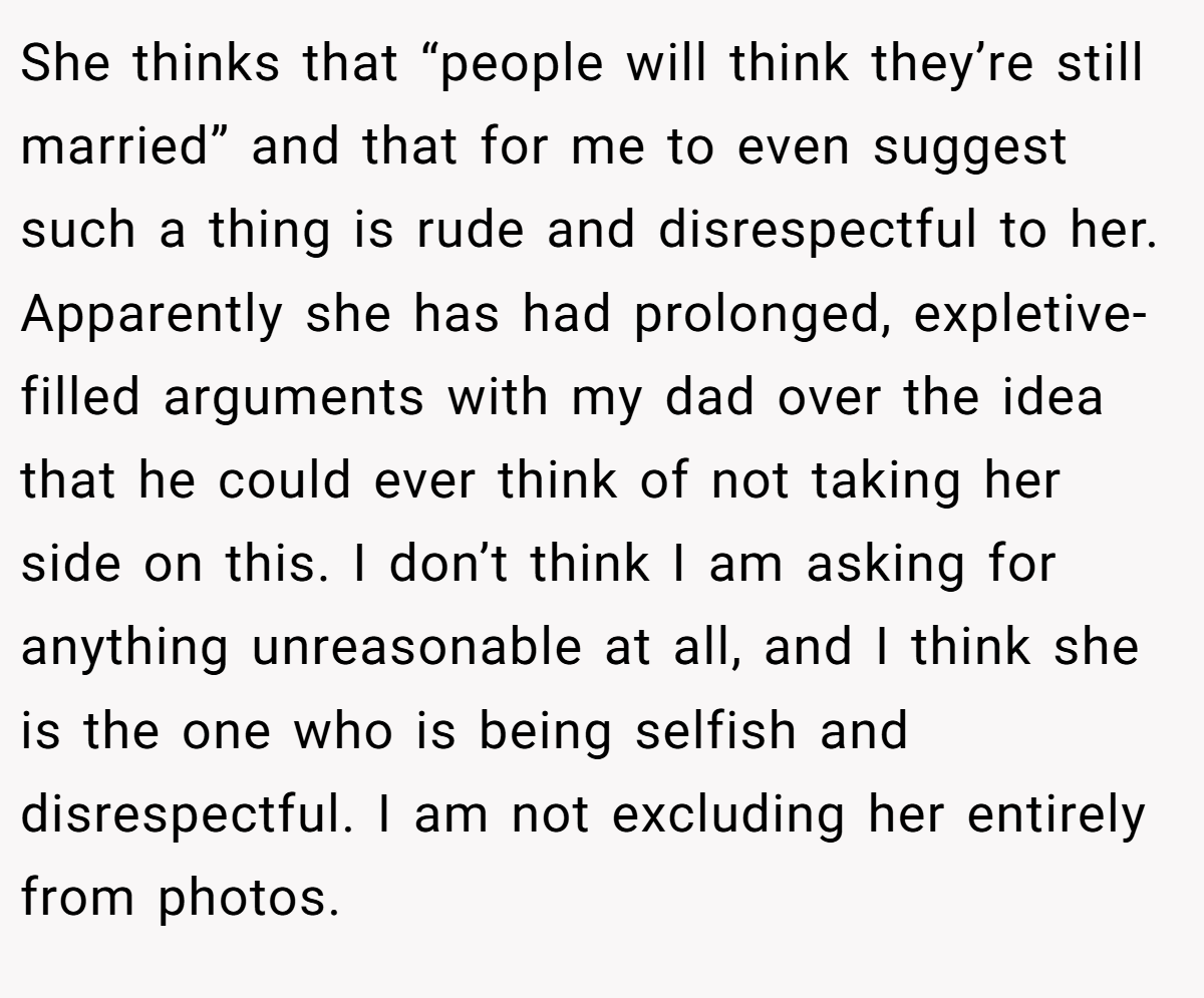 She thinks that “people will think they’re still married” and that for me to even suggest such a thing is rude and disrespectful to her. Apparently she has had prolonged, expletive-filled arguments with my dad over the idea that he could ever think of not taking her side on this. I don’t think I am asking for anything unreasonable at all, and I think she is the one who is being selfish and disrespectful. I am not excluding her entirely from photos.