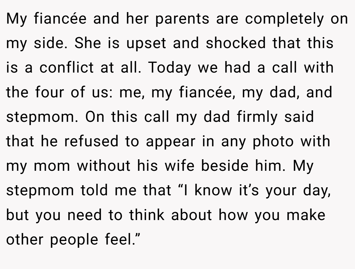 My fiancée and her parents are completely on my side. She is upset and shocked that this is a conflict at all. Today we had a call with the four of us: me, my fiancée, my dad, and stepmom. On this call my dad firmly said that he refused to appear in any photo with my mom without his wife beside him. My stepmom told me that “I know it’s your day, but you need to think about how you make other people feel.”