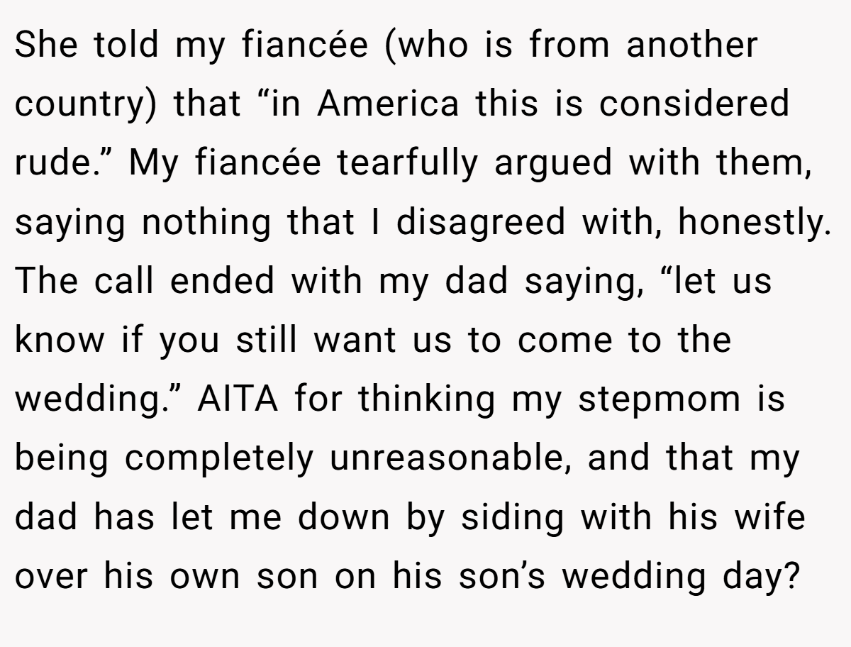 She told my fiancée (who is from another country) that “in America this is considered rude.” My fiancée tearfully argued with them, saying nothing that I disagreed with, honestly. The call ended with my dad saying, “let us know if you still want us to come to the wedding.” AITA for thinking my stepmom is being completely unreasonable, and that my dad has let me down by siding with his wife over his own son on his son’s wedding day?