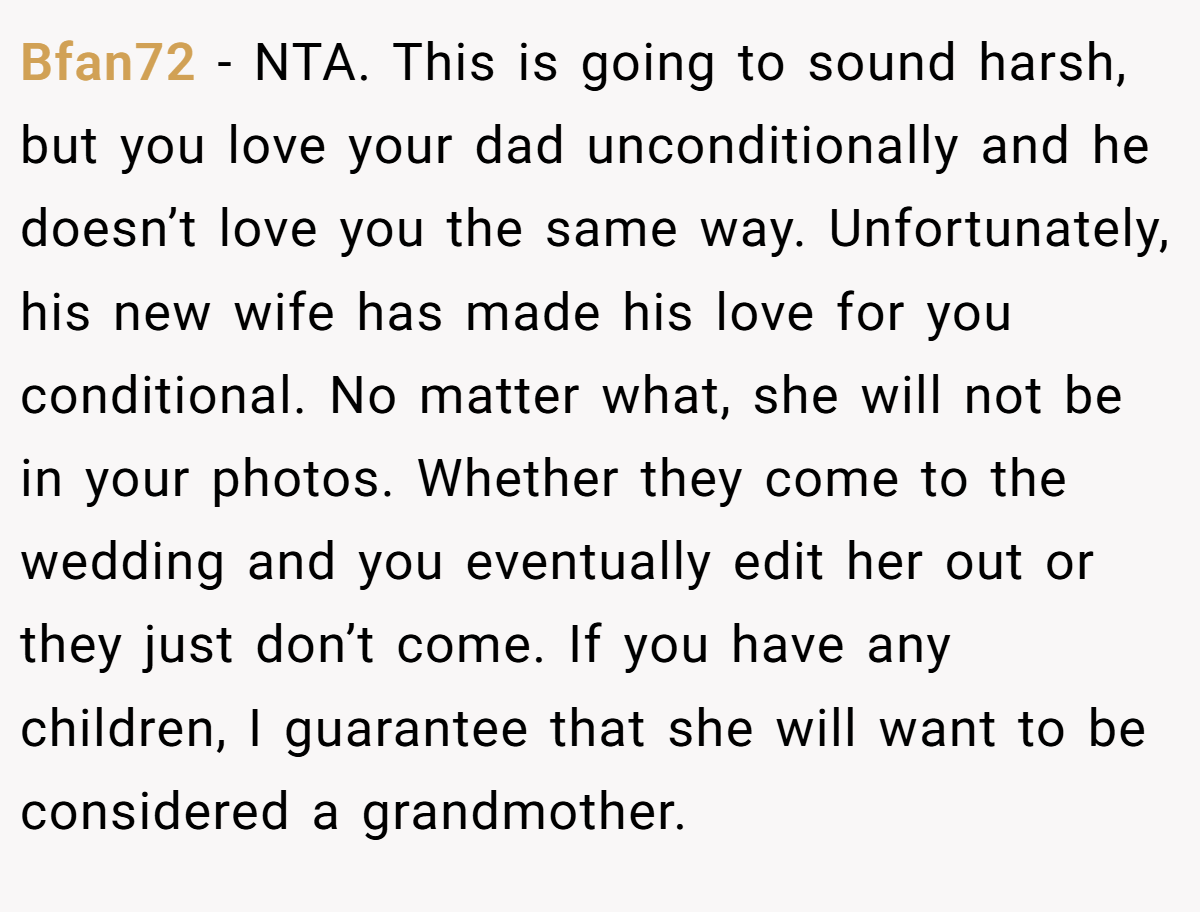 Bfan72 − NTA. This is going to sound harsh, but you love your dad unconditionally and he doesn’t love you the same way. Unfortunately, his new wife has made his love for you conditional. No matter what, she will not be in your photos. Whether they come to the wedding and you eventually edit her out or they just don’t come. If you have any children, I guarantee that she will want to be considered a grandmother.