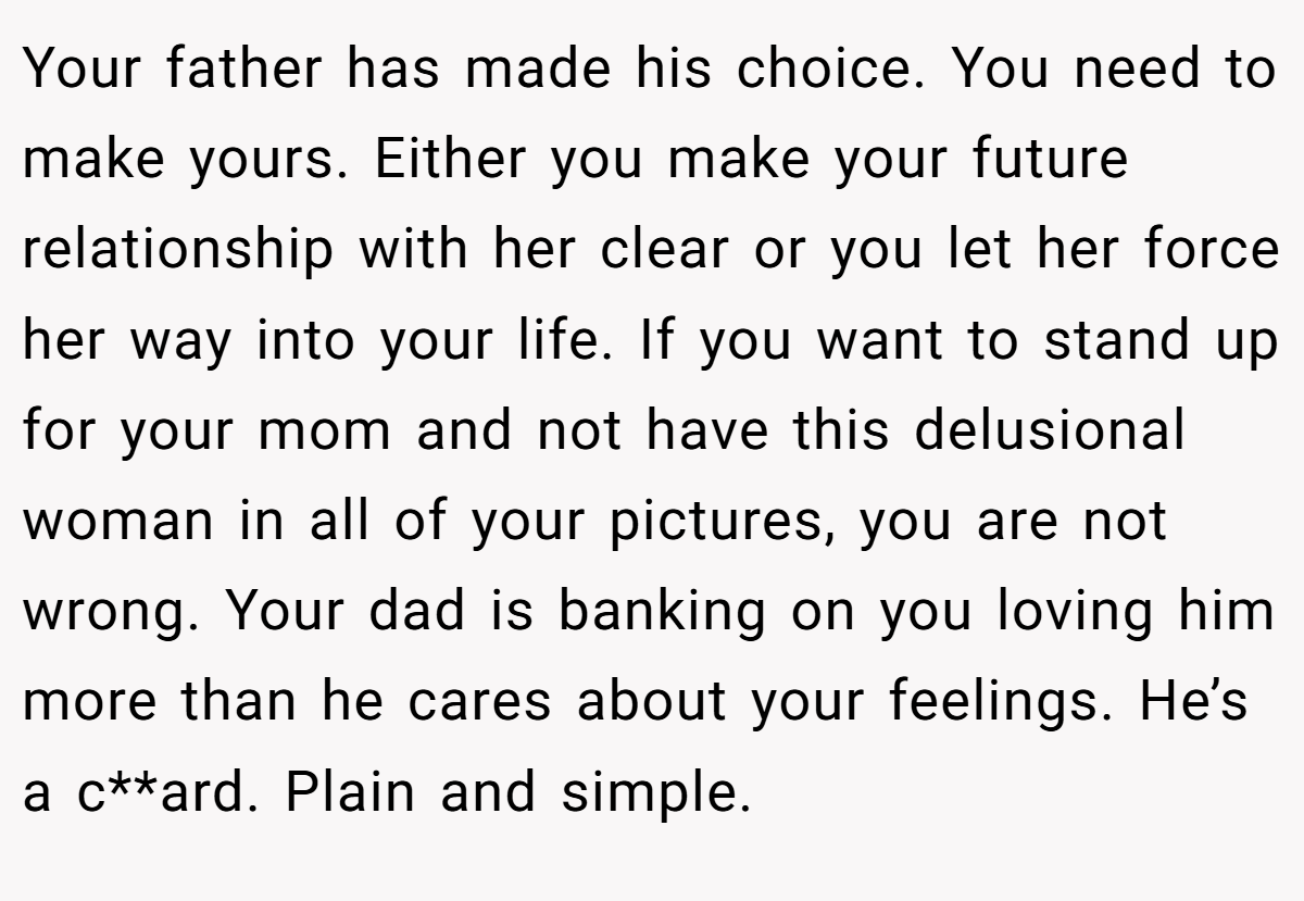 Your father has made his choice. You need to make yours. Either you make your future relationship with her clear or you let her force her way into your life. If you want to stand up for your mom and not have this delusional woman in all of your pictures, you are not wrong. Your dad is banking on you loving him more than he cares about your feelings. He’s a c**ard. Plain and simple.