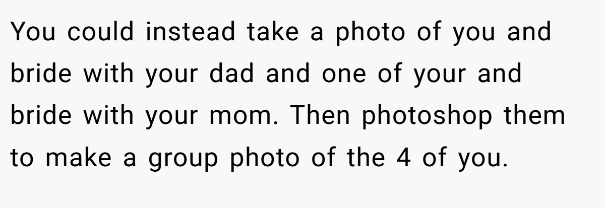 You could instead take a photo of you and bride with your dad and one of your and bride with your mom. Then photoshop them to make a group photo of the 4 of you.