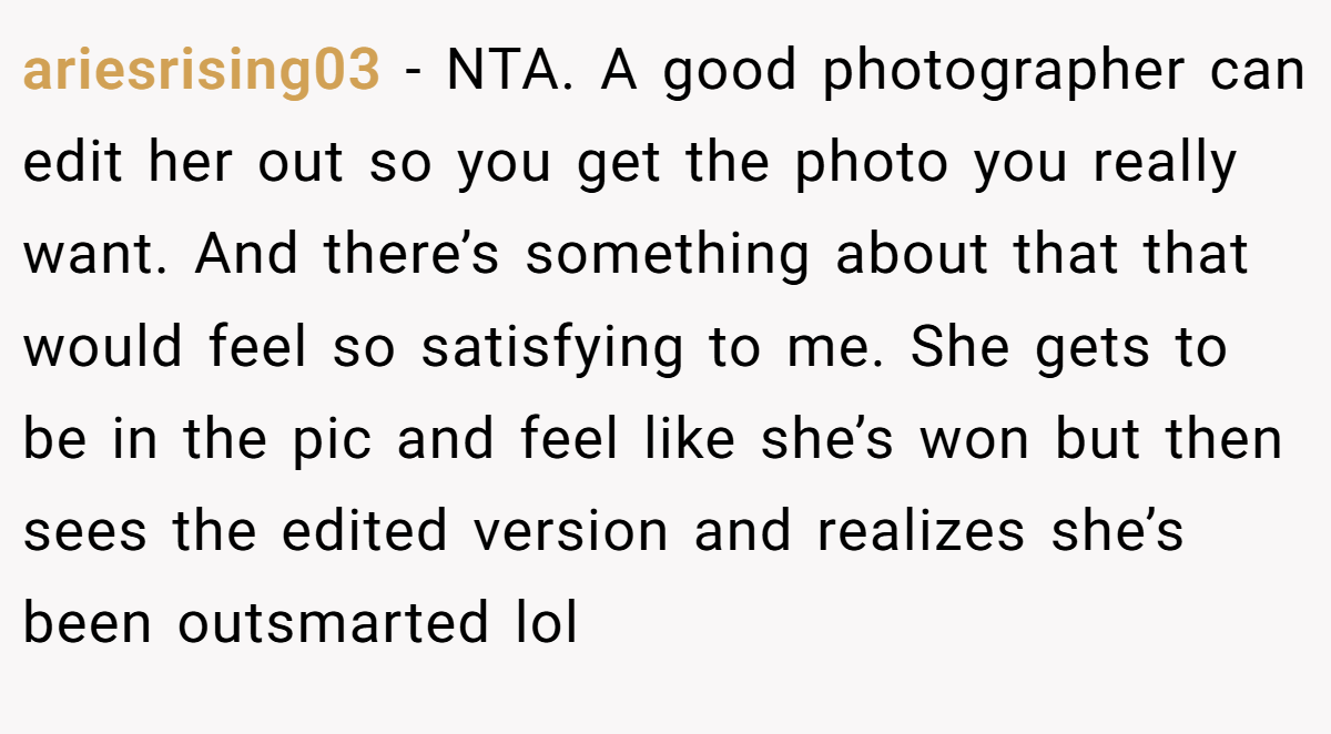 ariesrising03 − NTA. A good photographer can edit her out so you get the photo you really want. And there’s something about that that would feel so satisfying to me. She gets to be in the pic and feel like she’s won but then sees the edited version and realizes she’s been outsmarted lol