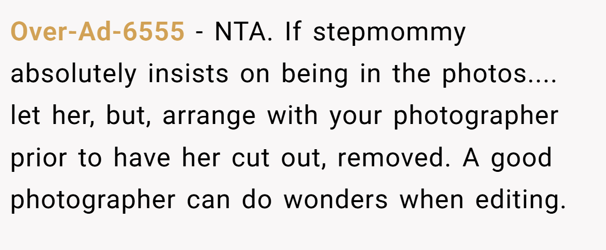 Over-Ad-6555 − NTA. If stepmommy absolutely insists on being in the photos.... let her, but, arrange with your photographer prior to have her cut out, removed. A good photographer can do wonders when editing.