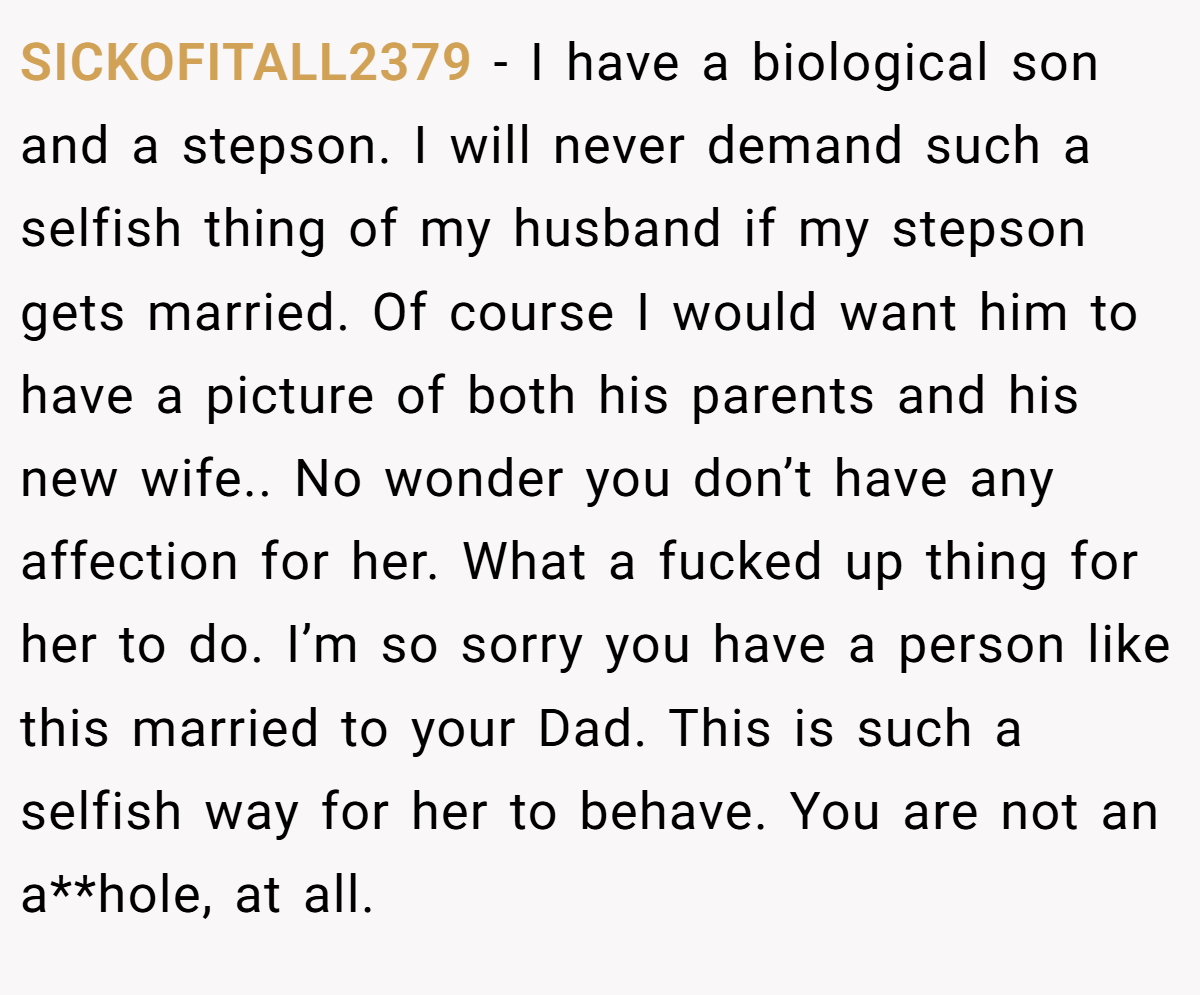 SICKOFITALL2379 − I have a biological son and a stepson. I will never demand such a selfish thing of my husband if my stepson gets married. Of course I would want him to have a picture of both his parents and his new wife.. No wonder you don’t have any affection for her. What a fucked up thing for her to do. I’m so sorry you have a person like this married to your Dad. This is such a selfish way for her to behave. You are not an a**hole, at all.