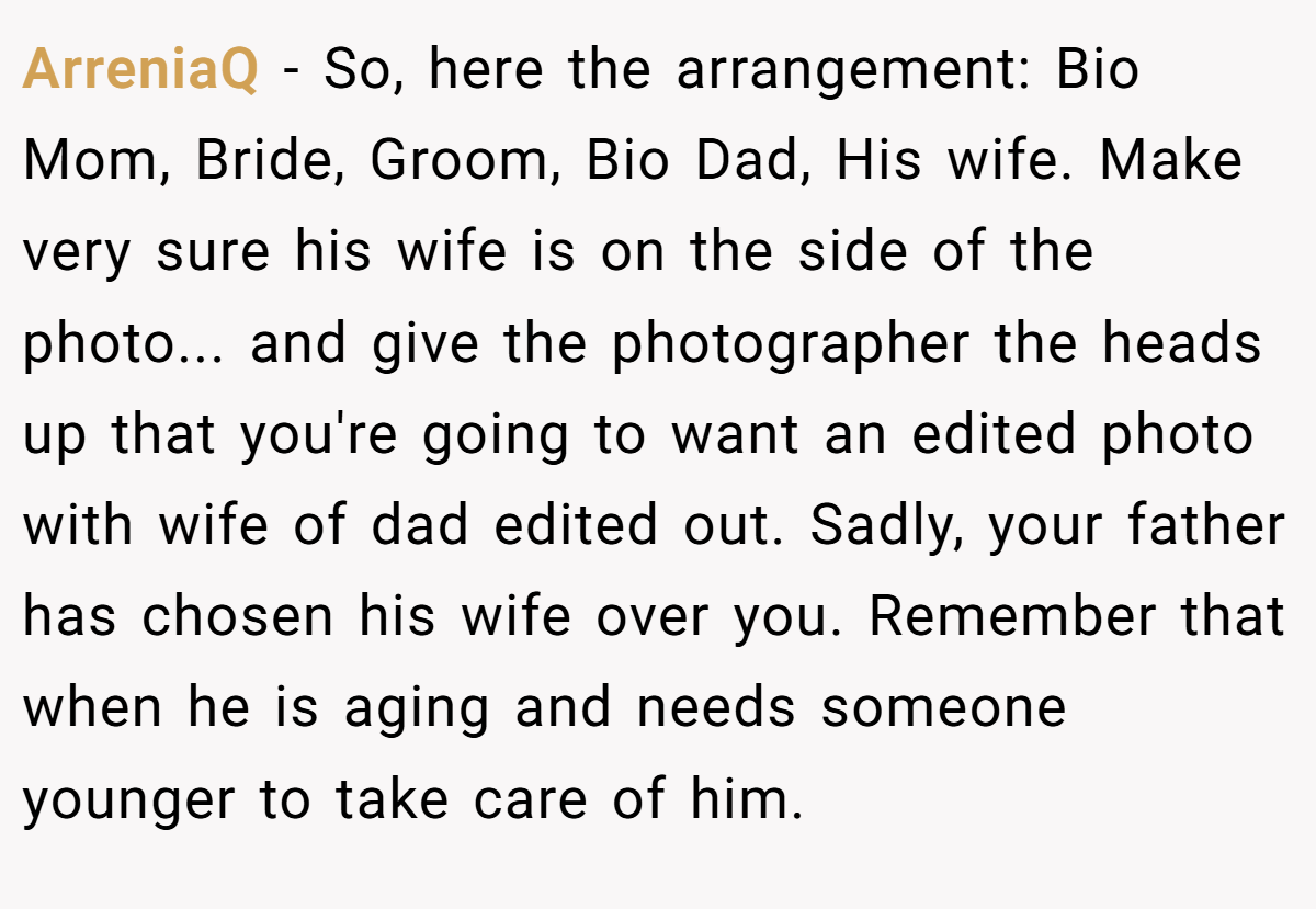 ArreniaQ − So, here the arrangement: Bio Mom, Bride, Groom, Bio Dad, His wife. Make very sure his wife is on the side of the photo... and give the photographer the heads up that you're going to want an edited photo with wife of dad edited out. Sadly, your father has chosen his wife over you. Remember that when he is aging and needs someone younger to take care of him.