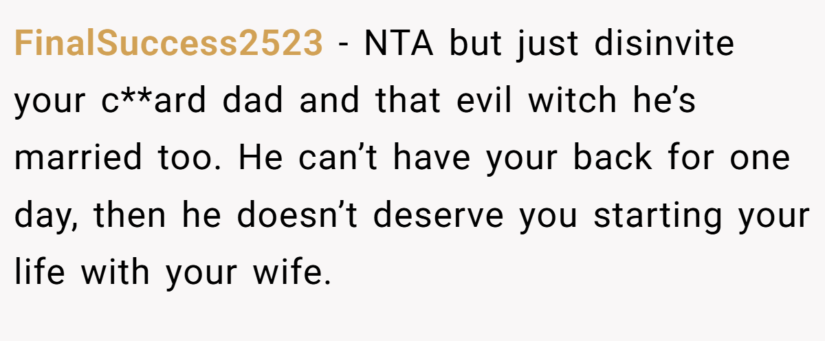 FinalSuccess2523 − NTA but just disinvite your c**ard dad and that evil witch he’s married too. He can’t have your back for one day, then he doesn’t deserve you starting your life with your wife.