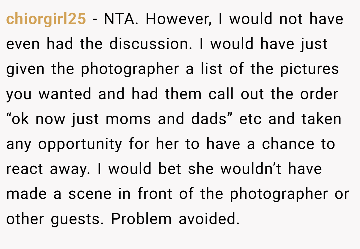chiorgirl25 − NTA. However, I would not have even had the discussion. I would have just given the photographer a list of the pictures you wanted and had them call out the order “ok now just moms and dads” etc and taken any opportunity for her to have a chance to react away. I would bet she wouldn’t have made a scene in front of the photographer or other guests. Problem avoided.