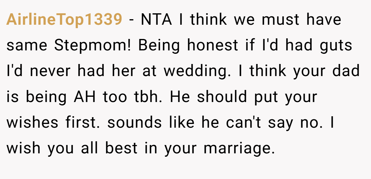 AirlineTop1339 − NTA I think we must have same Stepmom! Being honest if I'd had guts I'd never had her at wedding. I think your dad is being AH too tbh. He should put your wishes first. sounds like he can't say no. I wish you all best in your marriage.