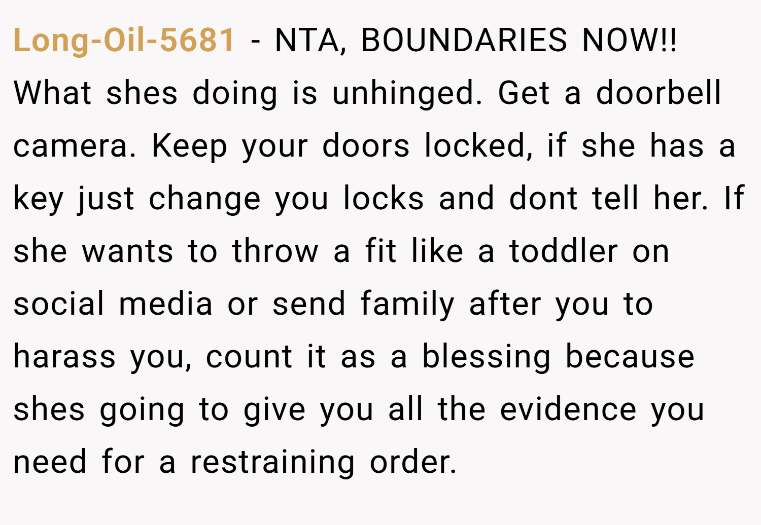 Long-Oil-5681 − NTA, BOUNDARIES NOW!! What shes doing is unhinged. Get a doorbell camera. Keep your doors locked, if she has a key just change you locks and dont tell her. If she wants to throw a fit like a toddler on social media or send family after you to harass you, count it as a blessing because shes going to give you all the evidence you need for a restraining order.
