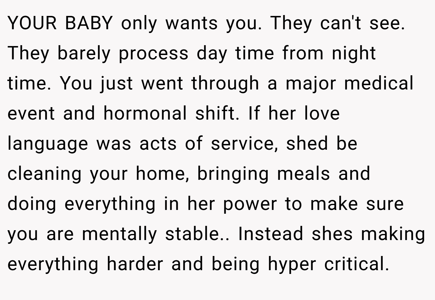 YOUR BABY only wants you. They can't see. They barely process day time from night time. You just went through a major medical event and hormonal shift. If her love language was acts of service, shed be cleaning your home, bringing meals and doing everything in her power to make sure you are mentally stable.. Instead shes making everything harder and being hyper critical.