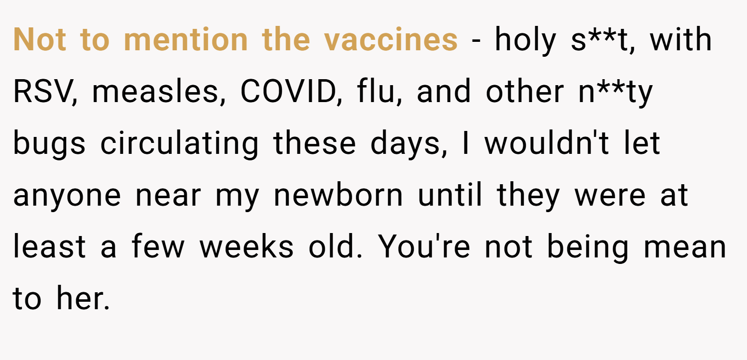 Not to mention the vaccines - holy s**t, with RSV, measles, COVID, flu, and other n**ty bugs circulating these days, I wouldn't let anyone near my newborn until they were at least a few weeks old. You're not being mean to her.