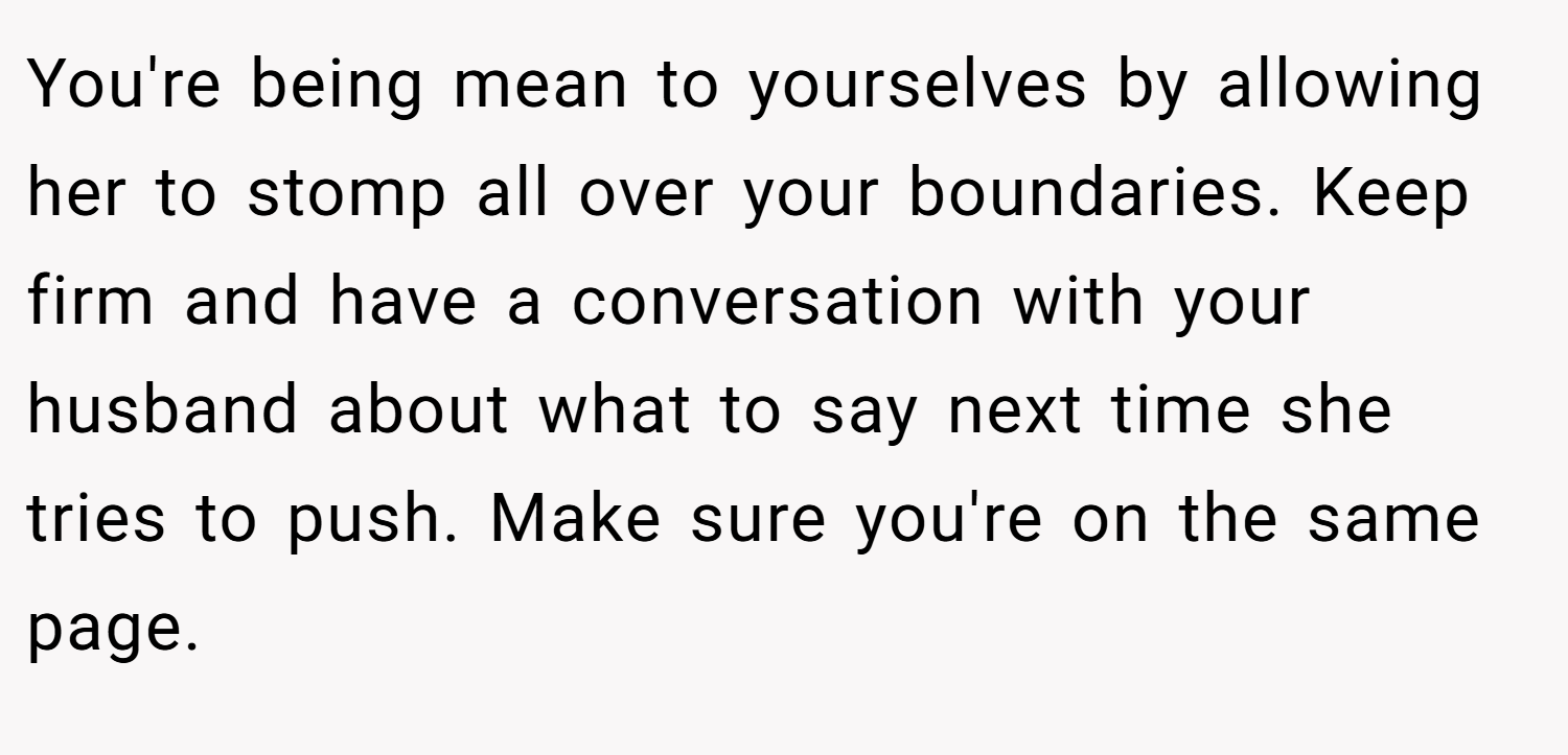 You're being mean to yourselves by allowing her to stomp all over your boundaries. Keep firm and have a conversation with your husband about what to say next time she tries to push. Make sure you're on the same page.