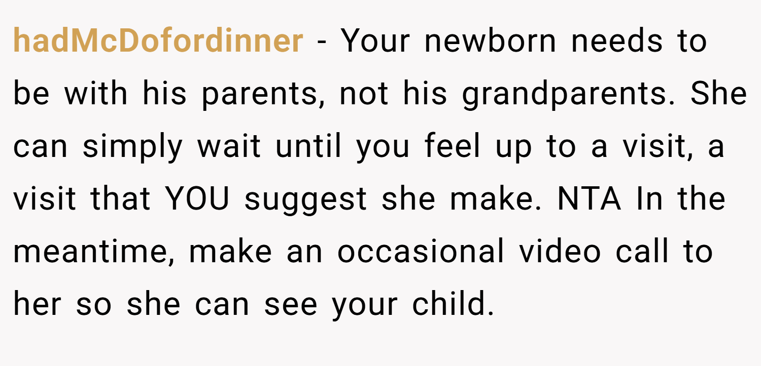 hadMcDofordinner − Your newborn needs to be with his parents, not his grandparents. She can simply wait until you feel up to a visit, a visit that YOU suggest she make. NTA In the meantime, make an occasional video call to her so she can see your child.