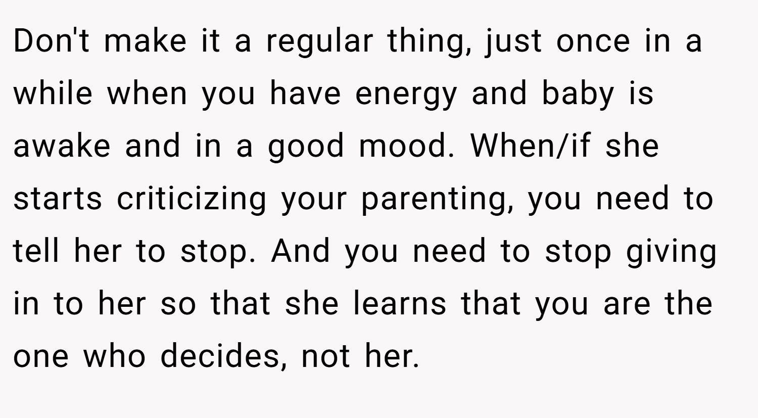 Don't make it a regular thing, just once in a while when you have energy and baby is awake and in a good mood. When/if she starts criticizing your parenting, you need to tell her to stop. And you need to stop giving in to her so that she learns that you are the one who decides, not her.