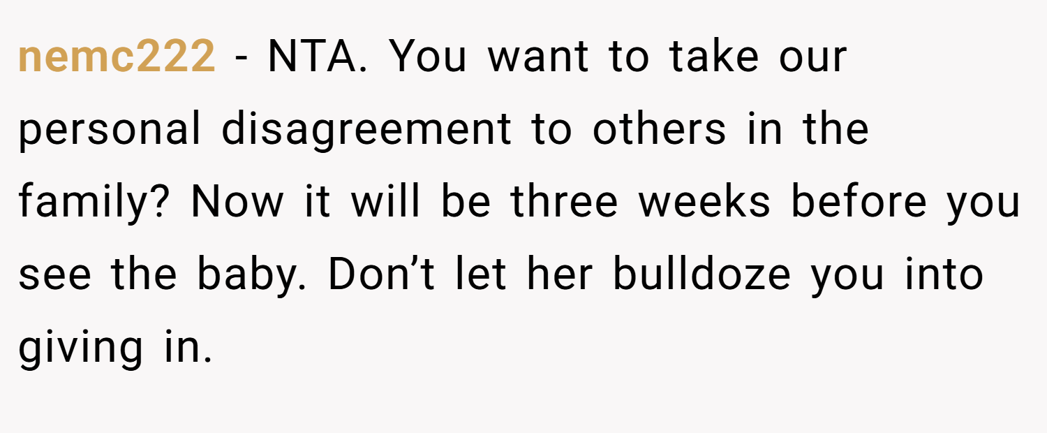 nemc222 − NTA. You want to take our personal disagreement to others in the family? Now it will be three weeks before you see the baby. Don’t let her bulldoze you into giving in.