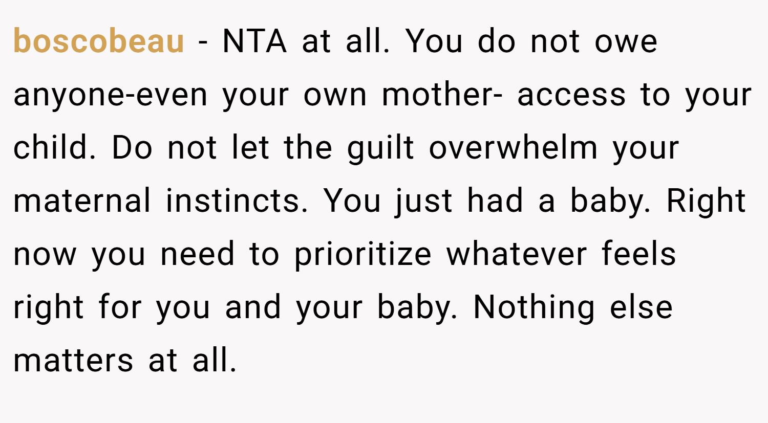 boscobeau − NTA at all. You do not owe anyone-even your own mother- access to your child. Do not let the guilt overwhelm your maternal instincts. You just had a baby. Right now you need to prioritize whatever feels right for you and your baby. Nothing else matters at all.