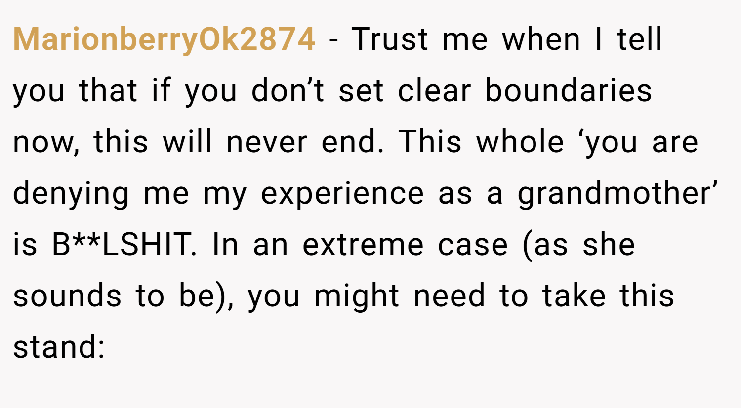 MarionberryOk2874 − Trust me when I tell you that if you don’t set clear boundaries now, this will never end. This whole ‘you are denying me my experience as a grandmother’ is B**LSHIT. In an extreme case (as she sounds to be), you might need to take this stand: