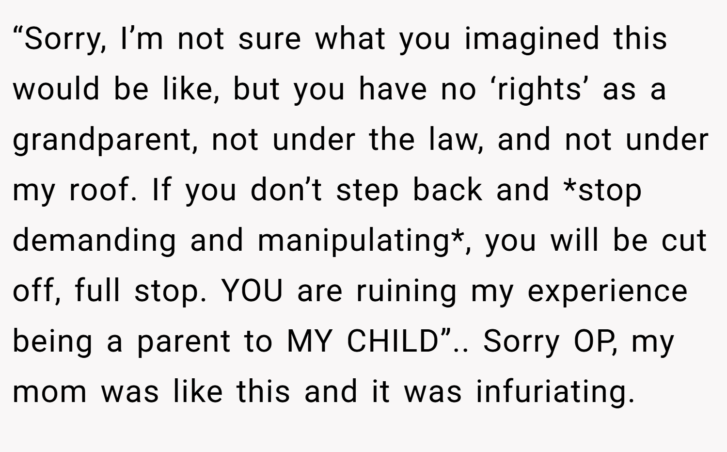“Sorry, I’m not sure what you imagined this would be like, but you have no ‘rights’ as a grandparent, not under the law, and not under my roof. If you don’t step back and *stop demanding and manipulating*, you will be cut off, full stop. YOU are ruining my experience being a parent to MY CHILD”.. Sorry OP, my mom was like this and it was infuriating.