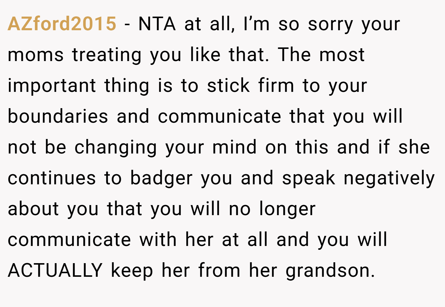 AZford2015 − NTA at all, I’m so sorry your moms treating you like that. The most important thing is to stick firm to your boundaries and communicate that you will not be changing your mind on this and if she continues to badger you and speak negatively about you that you will no longer communicate with her at all and you will ACTUALLY keep her from her grandson.