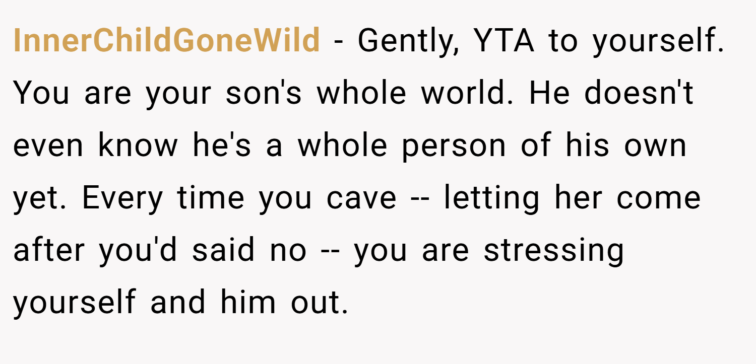 InnerChildGoneWild − Gently, YTA to yourself.  You are your son's whole world. He doesn't even know he's a whole person of his own yet. Every time you cave -- letting her come after you'd said no -- you are stressing yourself and him out.