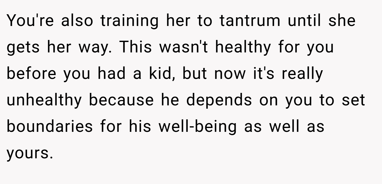 You're also training her to tantrum until she gets her way. This wasn't healthy for you before you had a kid, but now it's really unhealthy because he depends on you to set boundaries for his well-being as well as yours. 
