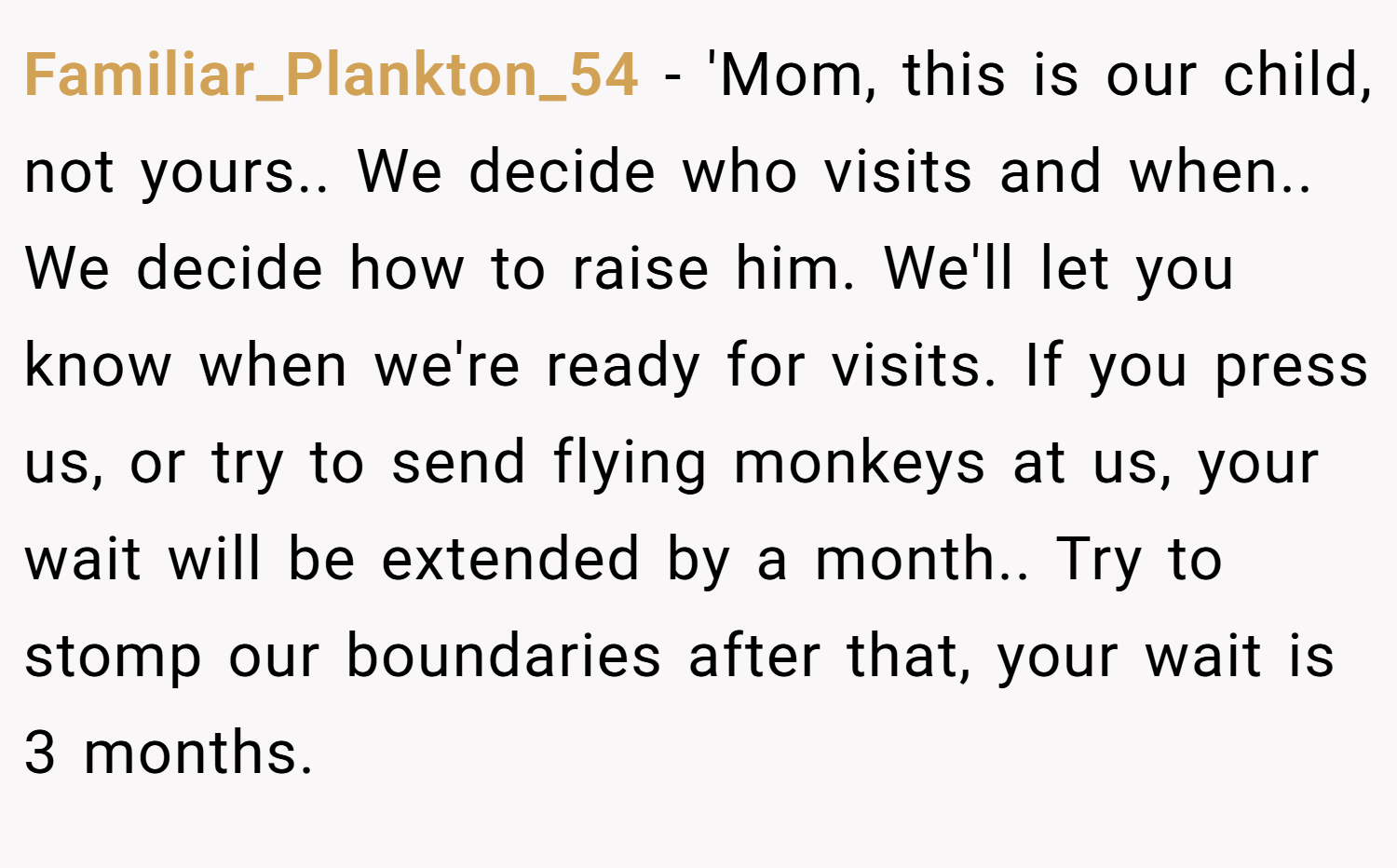 Familiar_Plankton_54 − 'Mom, this is our child, not yours.. We decide who visits and when.. We decide how to raise him. We'll let you know when we're ready for visits. If you press us, or try to send flying monkeys at us, your wait will be extended by a month.. Try to stomp our boundaries after that, your wait is 3 months.