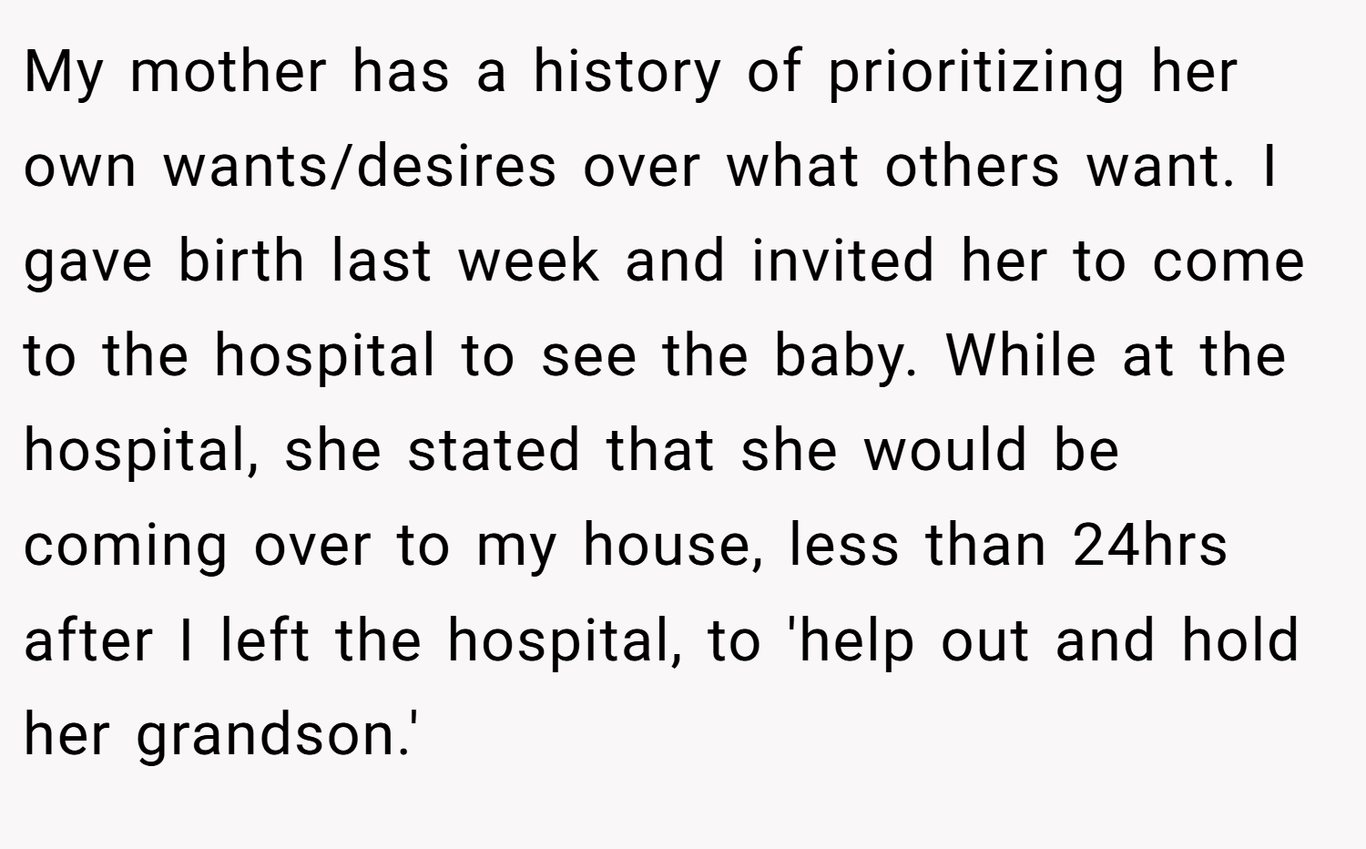 My mother has a history of prioritizing her own wants/desires over what others want. I gave birth last week and invited her to come to the hospital to see the baby. While at the hospital, she stated that she would be coming over to my house, less than 24hrs after I left the hospital, to 'help out and hold her grandson.'