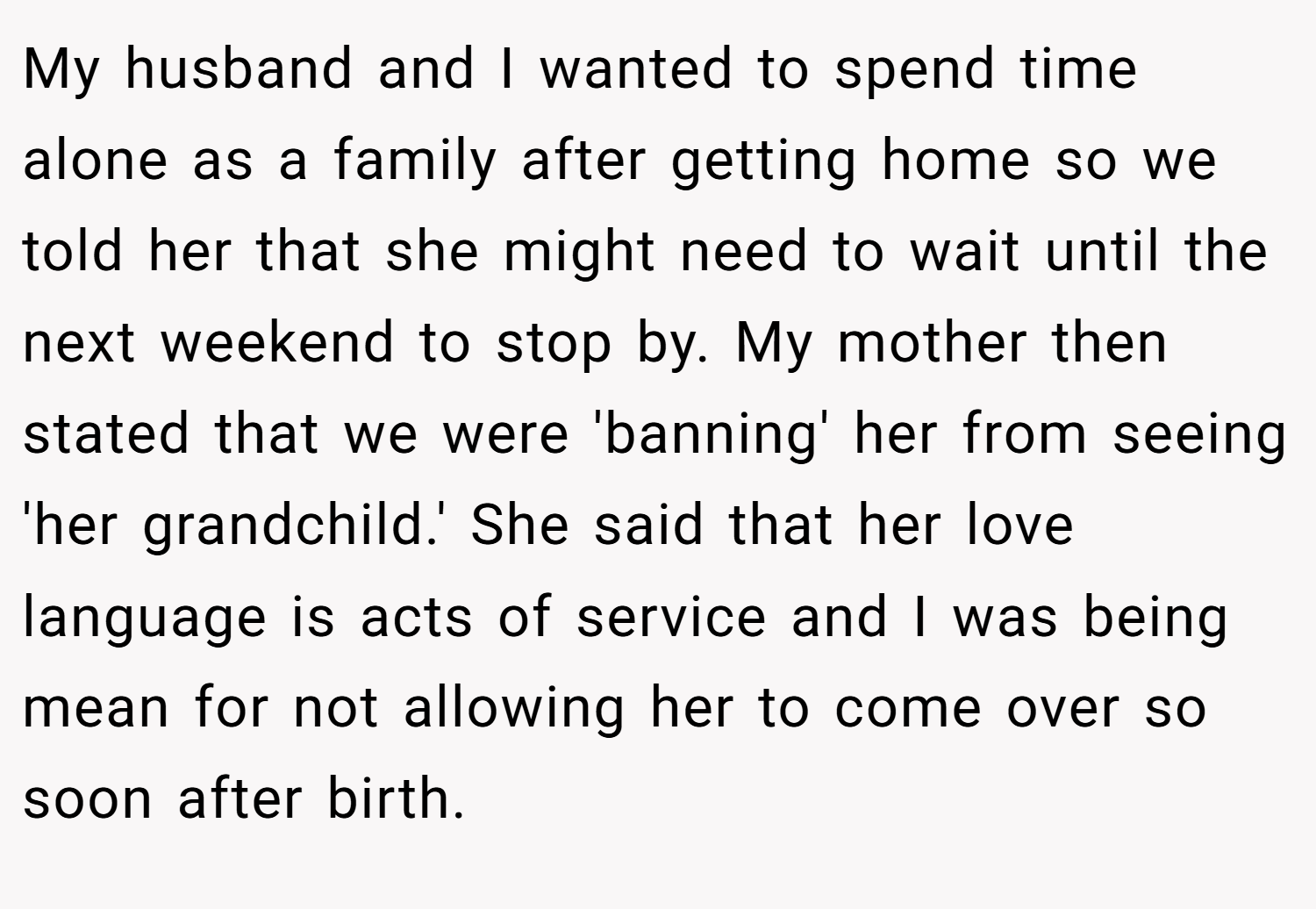 My husband and I wanted to spend time alone as a family after getting home so we told her that she might need to wait until the next weekend to stop by. My mother then stated that we were 'banning' her from seeing 'her grandchild.' She said that her love language is acts of service and I was being mean for not allowing her to come over so soon after birth.