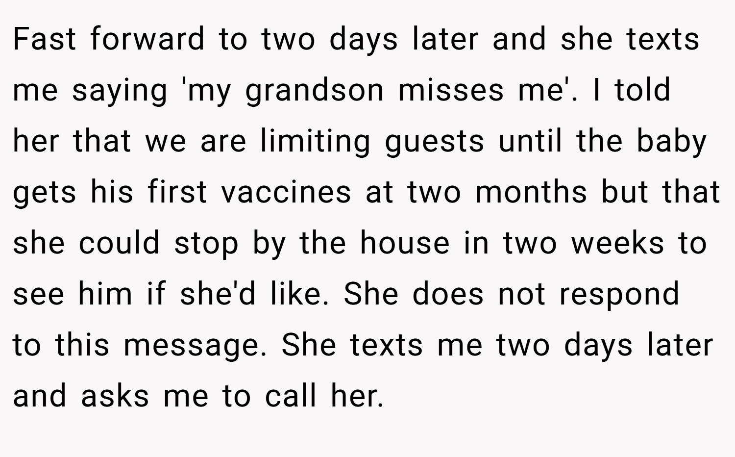 Fast forward to two days later and she texts me saying 'my grandson misses me'. I told her that we are limiting guests until the baby gets his first vaccines at two months but that she could stop by the house in two weeks to see him if she'd like. She does not respond to this message. She texts me two days later and asks me to call her.