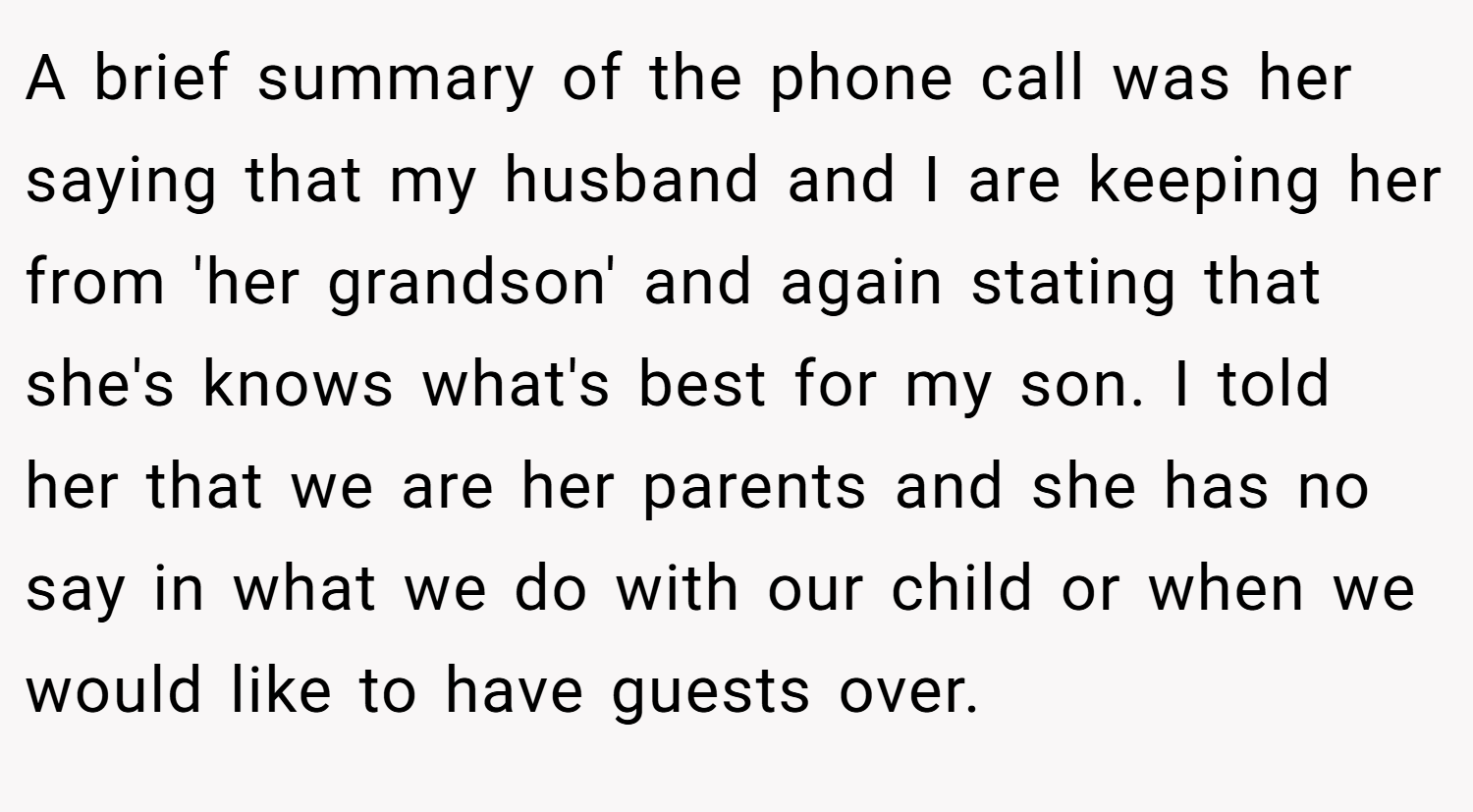A brief summary of the phone call was her saying that my husband and I are keeping her from 'her grandson' and again stating that she's knows what's best for my son. I told her that we are her parents and she has no say in what we do with our child or when we would like to have guests over.
