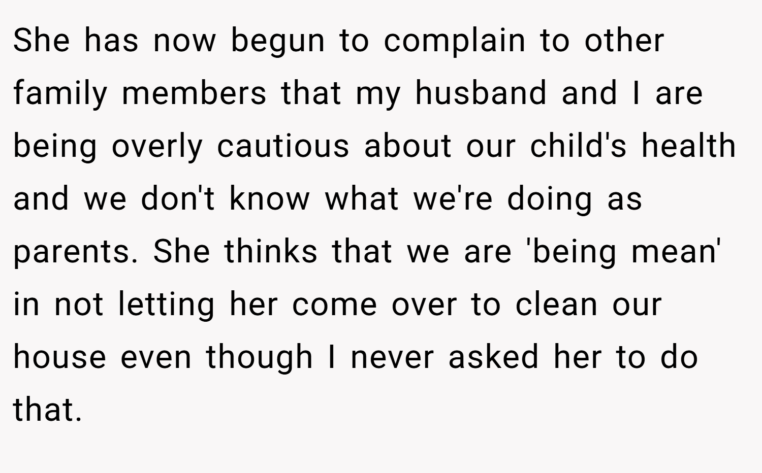 She has now begun to complain to other family members that my husband and I are being overly cautious about our child's health and we don't know what we're doing as parents. She thinks that we are 'being mean' in not letting her come over to clean our house even though I never asked her to do that.