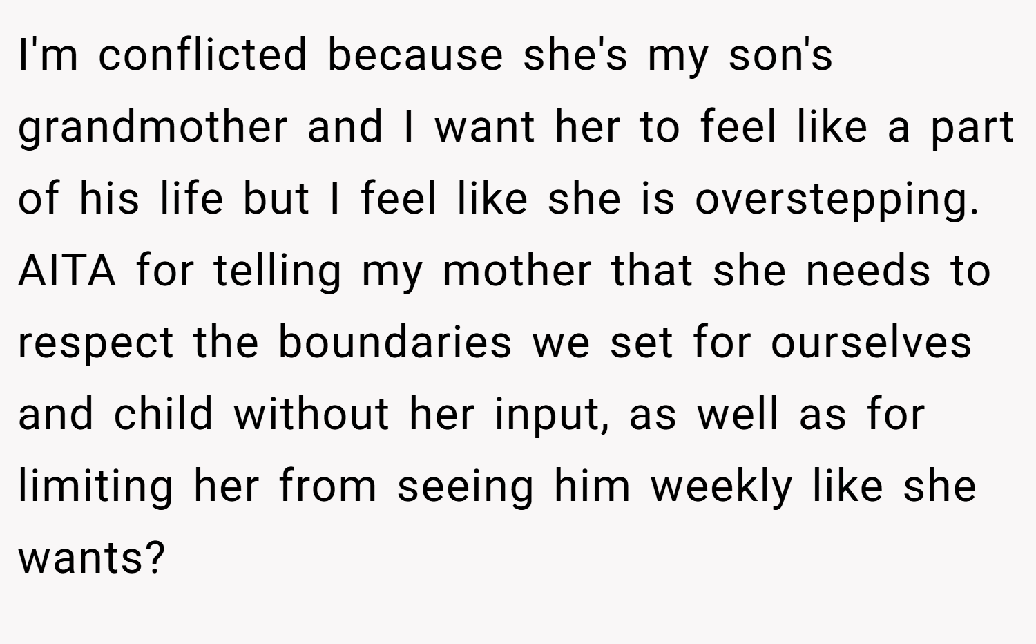 I'm conflicted because she's my son's grandmother and I want her to feel like a part of his life but I feel like she is overstepping. AITA for telling my mother that she needs to respect the boundaries we set for ourselves and child without her input, as well as for limiting her from seeing him weekly like she wants?