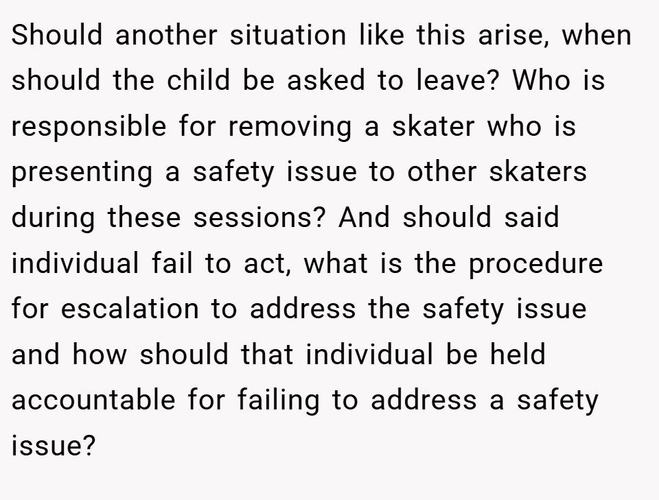 Should another situation like this arise, when should the child be asked to leave? Who is responsible for removing a skater who is presenting a safety issue to other skaters during these sessions? And should said individual fail to act, what is the procedure for escalation to address the safety issue and how should that individual be held accountable for failing to address a safety issue?