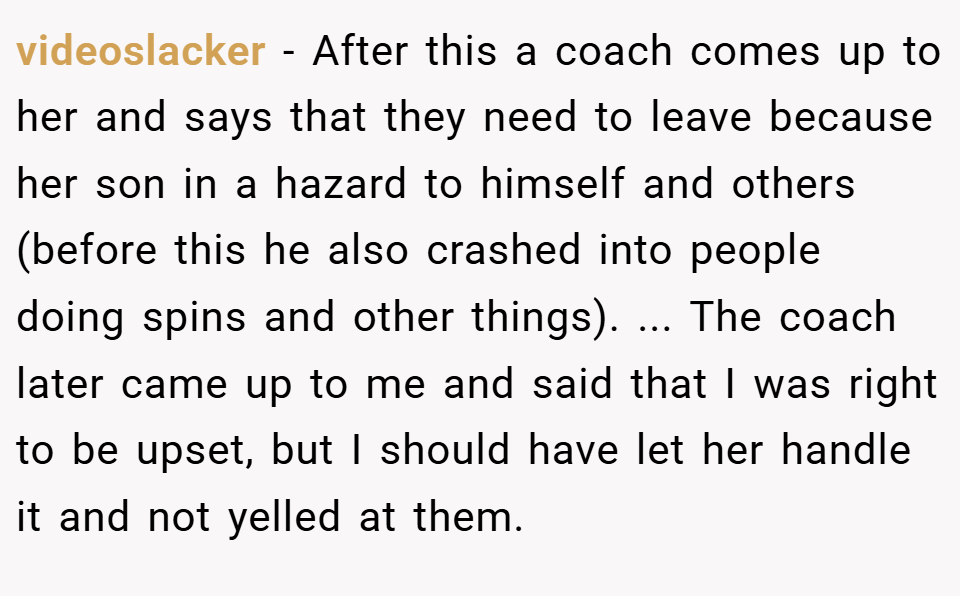 videoslacker − After this a coach comes up to her and says that they need to leave because her son in a hazard to himself and others (before this he also crashed into people doing spins and other things). ... The coach later came up to me and said that I was right to be upset, but I should have let her handle it and not yelled at them.