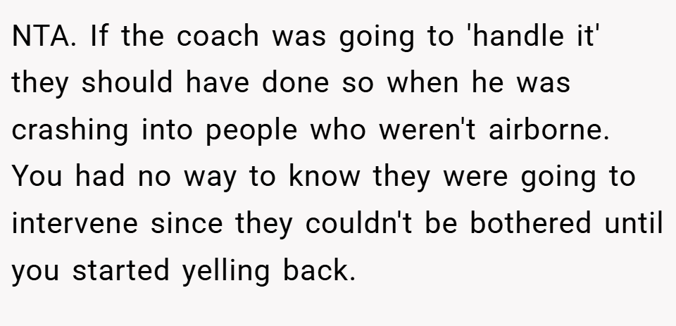 NTA. If the coach was going to 'handle it' they should have done so when he was crashing into people who weren't airborne. You had no way to know they were going to intervene since they couldn't be bothered until you started yelling back.