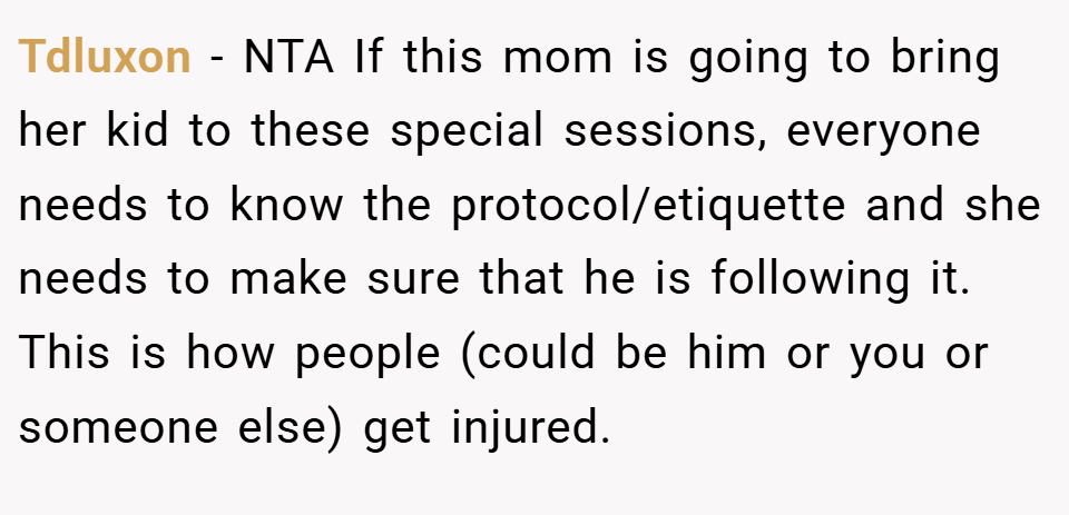 Tdluxon − NTA If this mom is going to bring her kid to these special sessions, everyone needs to know the protocol/etiquette and she needs to make sure that he is following it. This is how people (could be him or you or someone else) get injured.
