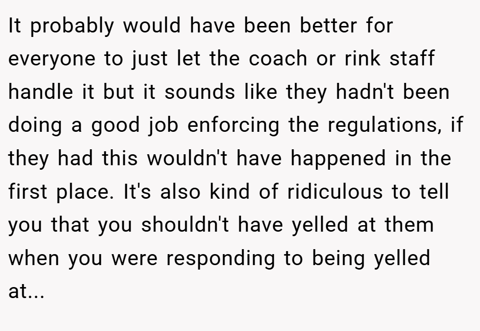 It probably would have been better for everyone to just let the coach or rink staff handle it but it sounds like they hadn't been doing a good job enforcing the regulations, if they had this wouldn't have happened in the first place. It's also kind of ridiculous to tell you that you shouldn't have yelled at them when you were responding to being yelled at...