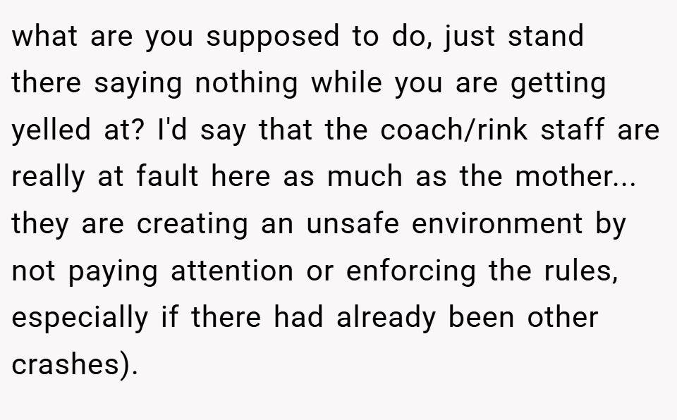 what are you supposed to do, just stand there saying nothing while you are getting yelled at? I'd say that the coach/rink staff are really at fault here as much as the mother... they are creating an unsafe environment by not paying attention or enforcing the rules, especially if there had already been other crashes).