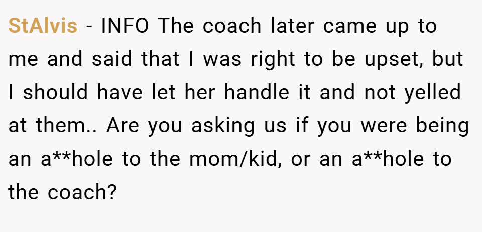 StAlvis − INFO The coach later came up to me and said that I was right to be upset, but I should have let her handle it and not yelled at them.. Are you asking us if you were being an a**hole to the mom/kid, or an a**hole to the coach?