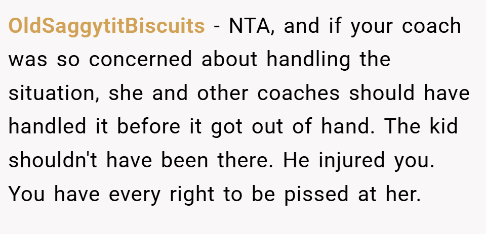 OldSaggytitBiscuits − NTA, and if your coach was so concerned about handling the situation, she and other coaches should have handled it before it got out of hand. The kid shouldn't have been there. He injured you. You have every right to be pissed at her.